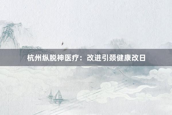 杭州纵脱神医疗:改进引颈健康改日